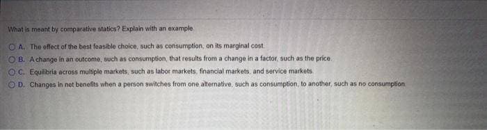 What is meant by comparative statics? Explain with an example.
A. The effect of the best feasible choice, such as consumption, on its marginal cost.
OB. A change in an outcome, such as consumption, that results from a change in a factor, such as the price.
OC. Equilibria across multiple markets, such as labor markets, financial markets, and service markets.
OD. Changes in net benefits when a person switches from one alternative, such as consumption, to another, such as no consumption