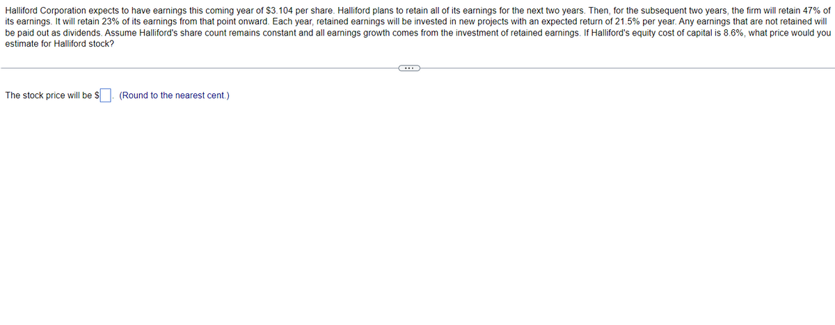 Halliford Corporation expects to have earnings this coming year of $3.104 per share. Halliford plans to retain all of its earnings for the next two years. Then, for the subsequent two years, the firm will retain 47% of
its earnings. It will retain 23% of its earnings from that point onward. Each year, retained earnings will be invested in new projects with an expected return of 21.5% per year. Any earnings that are not retained will
be paid out as dividends. Assume Halliford's share count remains constant and all earnings growth comes from the investment of retained earnings. If Halliford's equity cost of capital is 8.6%, what price would you
estimate for Halliford stock?
The stock price will be $
(Round to the nearest cent.)