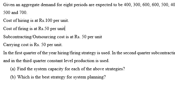 Given an aggregate demand for eight periods are expected to be 400, 300, 600, 600, 500, 40
500 and 700.
Cost of hiring is at Rs.100 per unit.
Cost of firing is at Rs.50 per unit
Subcontracting/Outsourcing cost is at Rs. 50 per unit
Carrying cost is Rs. 50 per unit.
In the first quarter of the year hiring/firing strategy is used. In the second quarter subcontractin
and in the third quarter constant level production is used.
(a) Find the system capacity for each of the above strategies?
(b) Which is the best strategy for system planning?
