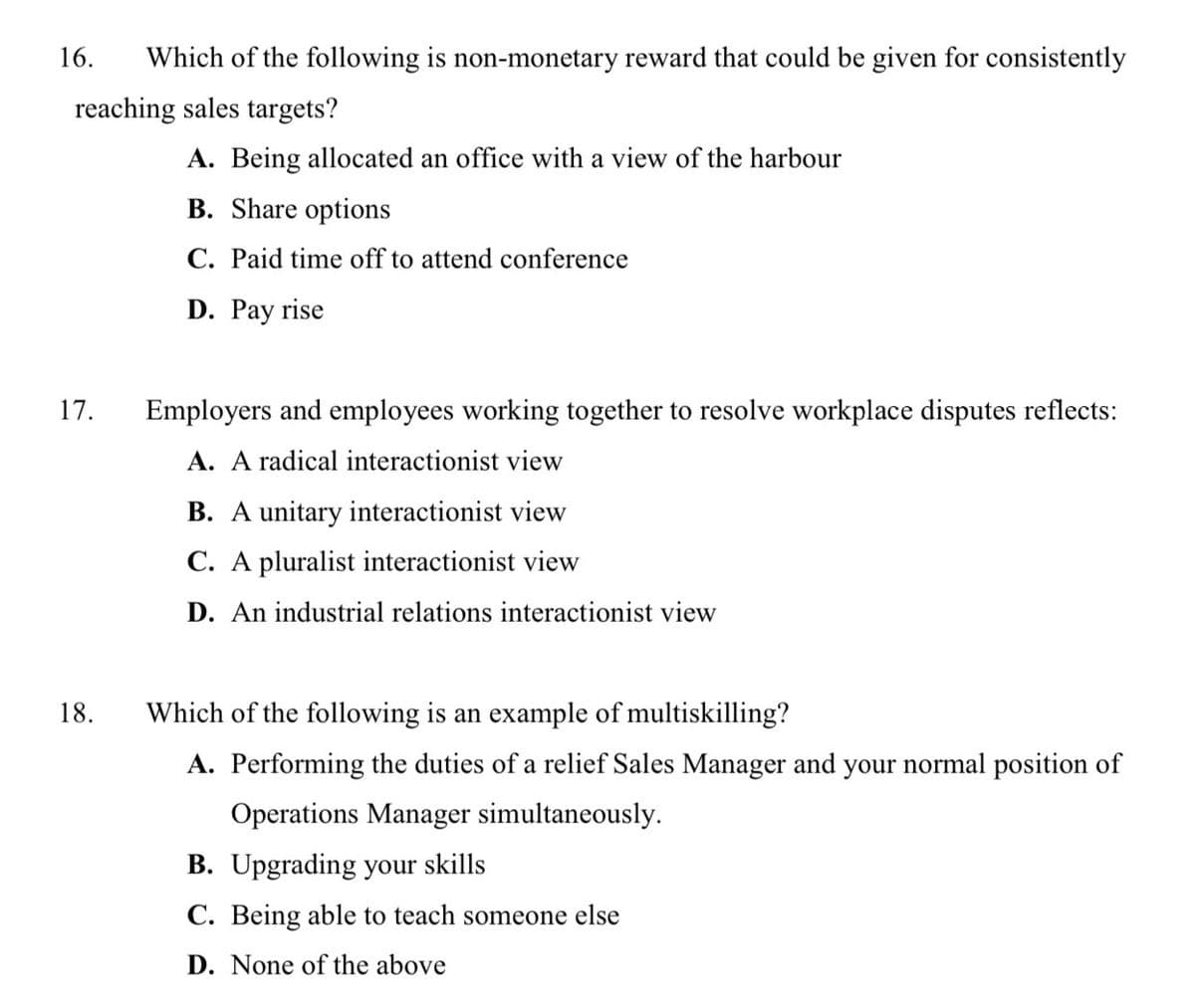 16.
Which of the following is non-monetary reward that could be given for consistently
reaching sales targets?
A. Being allocated an office with a view of the harbour
B. Share options
C. Paid time off to attend conference
D. Pay rise
17.
Employers and employees working together to resolve workplace disputes reflects:
A. A radical interactionist view
B. A unitary interactionist view
C. A pluralist interactionist view
D. An industrial relations interactionist view
18.
Which of the following is an example of multiskilling?
A. Performing the duties of a relief Sales Manager and your normal position of
Operations Manager simultaneously.
B. Upgrading your skills
C. Being able to teach someone else
D. None of the above
