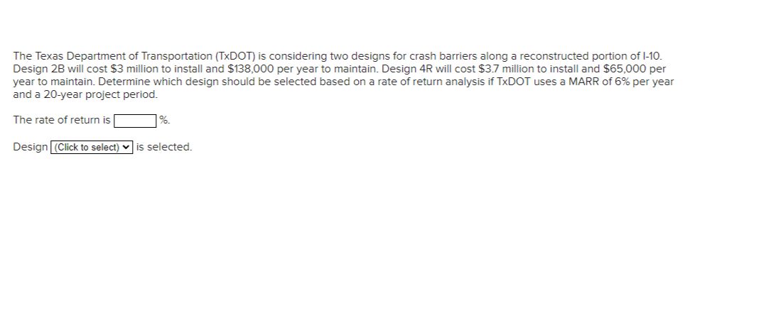 The Texas Department of Transportation (TxDOT) is considering two designs for crash barriers along a reconstructed portion of 1-10.
Design 2B will cost $3 million to install and $138,000 per year to maintain. Design 4R will cost $3.7 million to install and $65,000 per
year to maintain. Determine which design should be selected based on a rate of return analysis if TxDOT uses a MARR of 6% per year
and a 20-year project period.
The rate of return is
%.
Design (Click to select) is selected.