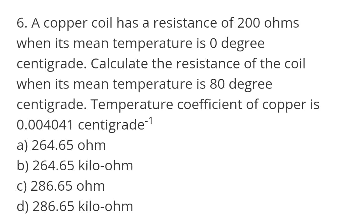 6. A copper coil has a resistance of 200 ohms
when its mean temperature is 0 degree
centigrade. Calculate the resistance of the coil
when its mean temperature is 80 degree
centigrade. Temperature coefficient of copper is
0.004041 centigrade
a) 264.65 ohm
b) 264.65 kilo-ohm
c) 286.65 ohm
d) 286.65 kilo-ohm

