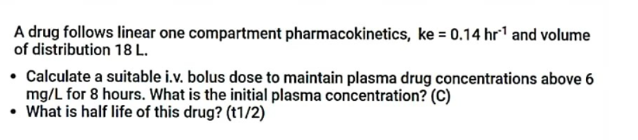 A drug follows linear one compartment pharmacokinetics, ke = 0.14 hr¹ and volume
of distribution 18 L.
• Calculate a suitable i.v. bolus dose to maintain plasma drug concentrations above 6
mg/L for 8 hours. What is the initial plasma concentration? (C)
• What is half life of this drug? (t1/2)