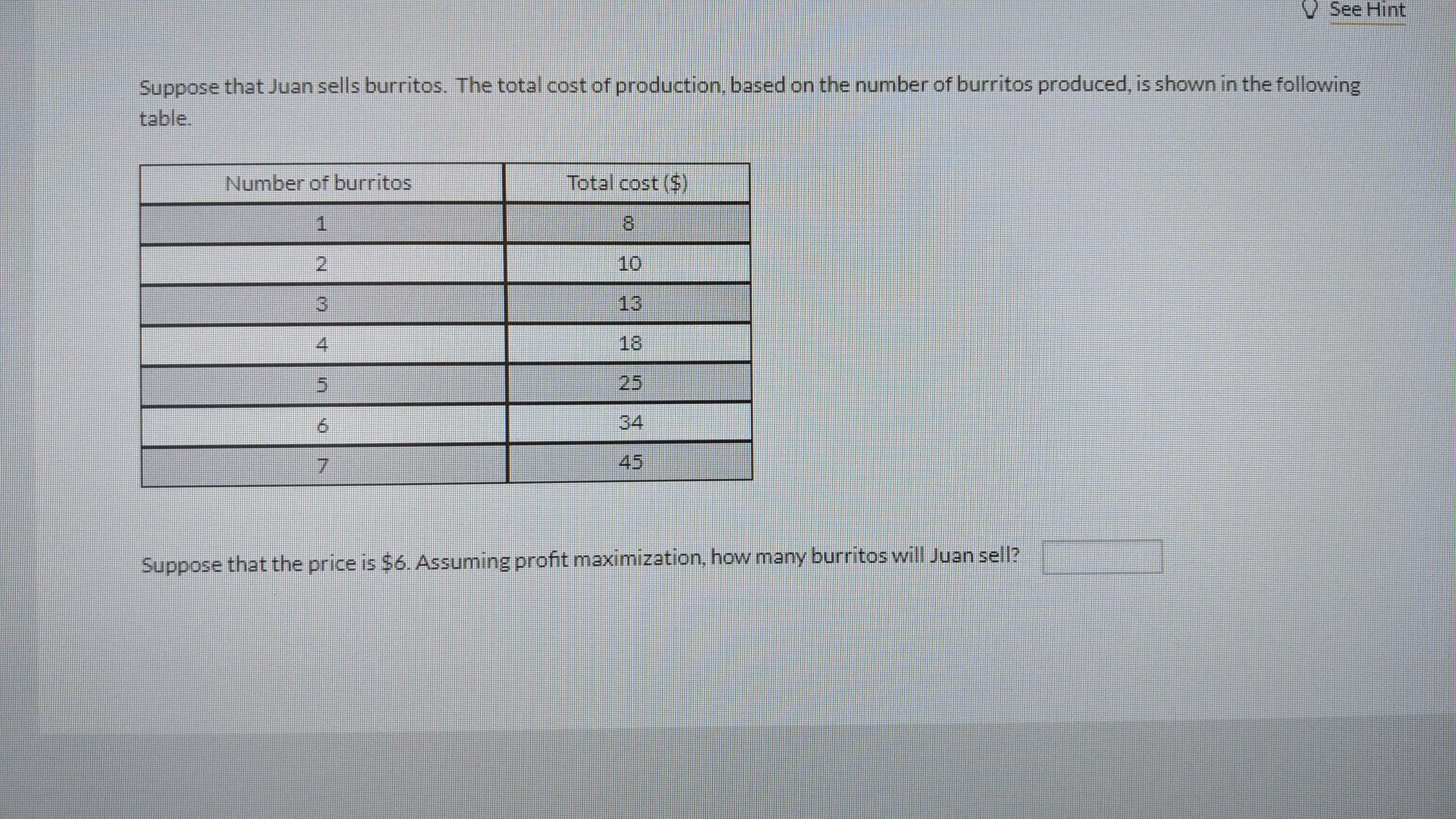 V See Hint
Suppose that Juan sells burritos. The total cost of production, based on the number of burritos produced, is shown in the following
table.
Number of burritos
Total cost ($)
1.
8)
2.
10
3)
13
4.
18
25
34
7.
45
Suppose that the price is $6. Assuming profit maximization, how many burritos will Juan sell?
asopdne
