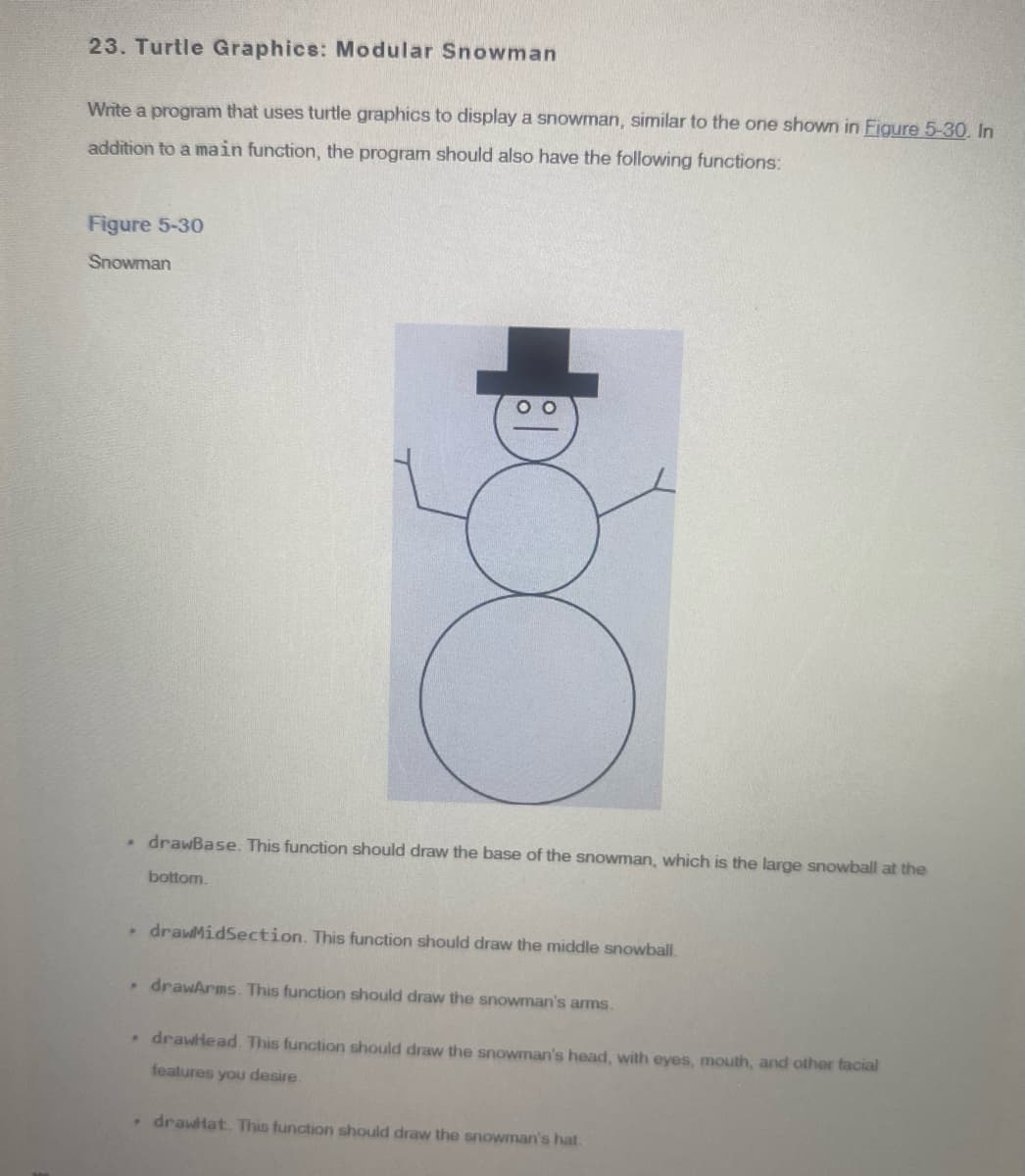 23. Turtle Graphics: Modular Snowman
Write a program that uses turtle graphics to display a snowman, similar to the one shown in Figure 5-30. In
addition to a main function, the program should also have the following functions:
Figure 5-30
Snowman
O
drawBase. This function should draw the base of the snowman, which is the large snowball at the
bottom.
drawMidSection. This function should draw the middle snowball.
. drawArms. This function should draw the snowman's arms.
. drawHead. This function should draw the snowman's head, with eyes, mouth, and other facial
features you desire.
. drawHat. This function should draw the snowman's hat.