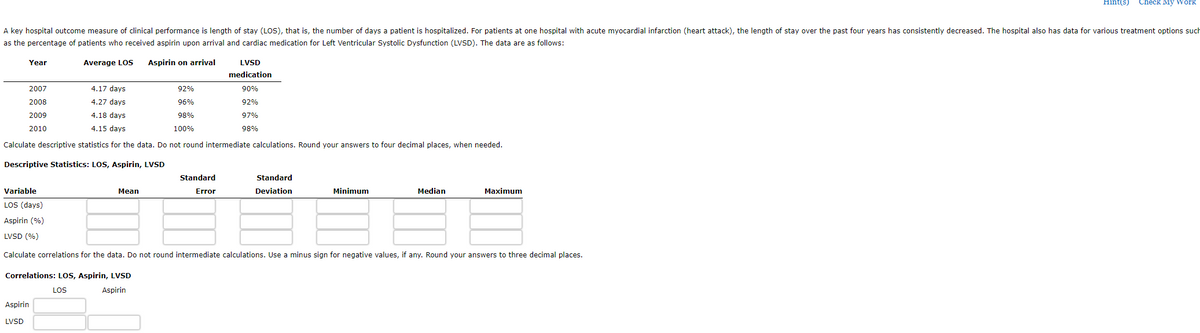 A key hospital outcome measure of clinical performance is length of stay (LOS), that is, the number of days a patient is hospitalized. For patients at one hospital with acute myocardial infarction (heart attack), the length of stay over the past four years has consistently decreased. The hospital also has data for various treatment options such
as the percentage of patients who received aspirin upon arrival and cardiac medication for Left Ventricular Systolic Dysfunction (LVSD). The data are as follows:
Aspirin on arrival
Year
2007
2008
2009
2010
Average LOS
4.17 days
4.27 days
4.18 days
4.15 days
Calculate descriptive statistics for the data. Do not round intermediate calculations. Round your answers to four decimal places, when needed.
Descriptive Statistics: LOS, Aspirin, LVSD
Aspirin
LVSD
Mean
Correlations: LOS, Aspirin, LVSD
LOS
Aspirin
92%
96%
98%
100%
LVSD
medication
Standard
Error
Variable
LOS (days)
Aspirin (%)
LVSD (%)
Calculate correlations for the data. Do not round intermediate calculations. Use a minus sign for negative values, if any. Round your answers to three decimal places.
90%
92%
97%
98%
Standard
Deviation
Minimum
Median
Hint(s) Check My Work
Maximum