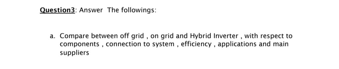 Question3: Answer The followings:
a. Compare between off grid , on grid and Hybrid Inverter , with respect to
components , connection to system , efficiency , applications and main
suppliers
