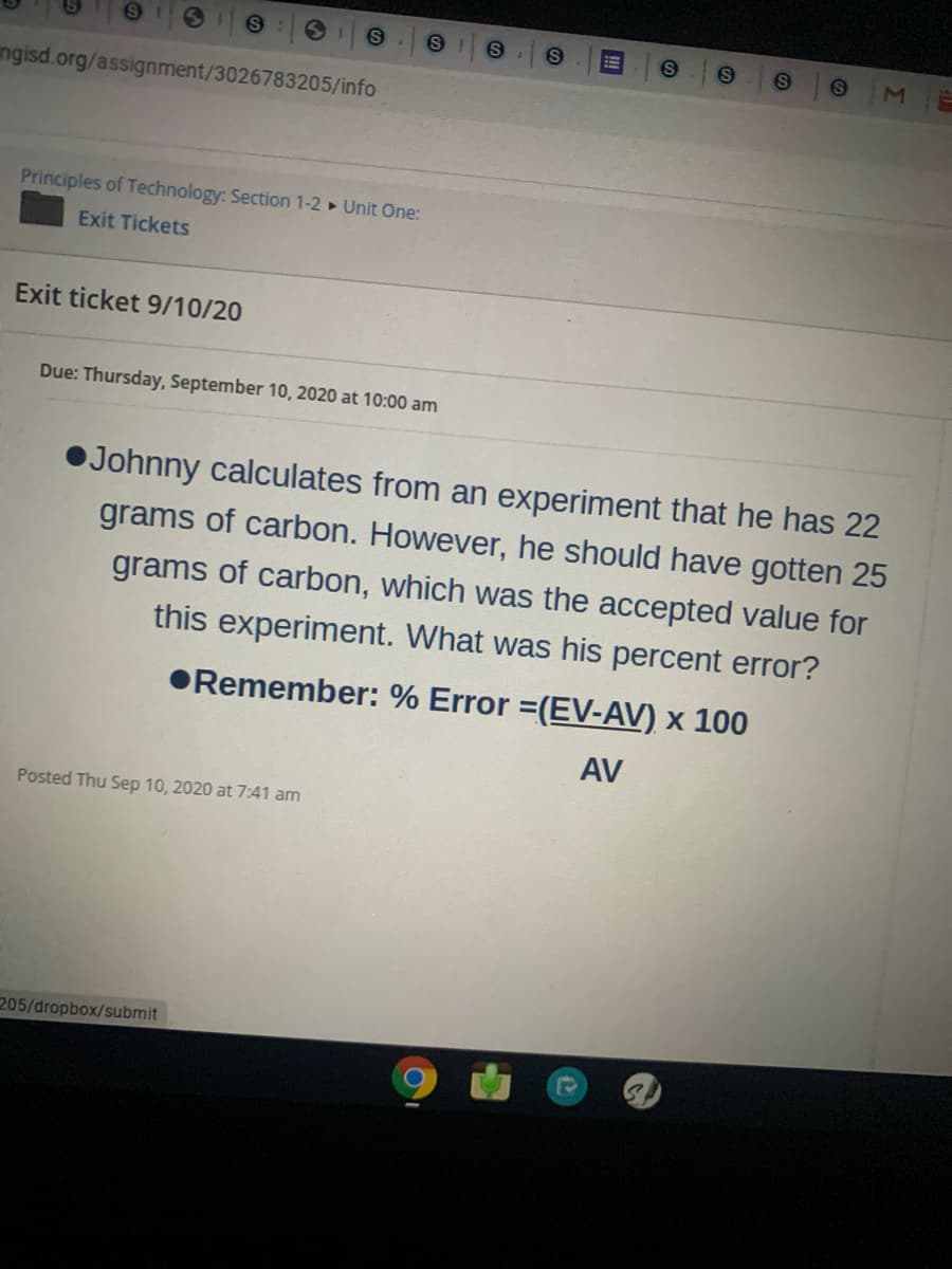 Johnny calculates from an experiment that he has 22
grams of carbon. However, he should have gotten 25
grams of carbon, which was the accepted value for
this experiment. What was his percent error?
•Remember: % Error =(EV-AV) x 100
