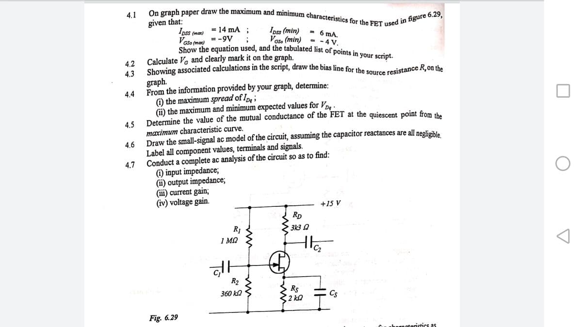 Show the equation used, and the tabulated list of points in your script.
On graph paper draw the maximum and minimum characteristics for the FET used in figure 6.29,
Showing associated calculations in the script, draw the bias line for the source resistance R,on the
4.1
given that:
Ipss (maæ)
Vese
= 14 mA ;
Ipss (min)
Voso (min)
6 mA.
- - 4 V.
- -9V
GSo (max)
Calculate Ve and clearly mark it on the graph.
4,2
4.3
graph.
From the information provided by your graph, determine:
) the maximum spread of Ip ;
(ii) the maximum and minimum expected values for Vog .
Determine the value of the mutual conductance of the FET at the quiescent point from the
4.4
4.5
maximum characteristic curve.
Draw the small-signal ac model of the circuit, assuming the capacitor reactances are all neglieible
Label all component values, terminals and signals.
4.6
4.7
Conduct a complete ac analysis of the circuit so as to find:
(i) input impedance;
(ii) output impedance;
(iii) current gain;
(iv) voltage gain.
+15 V
RD
313 Q
R1
1 MQ
R2
Rs
2 kQ
360 k2
Cs
Fig. 6.29
orecteristics as
