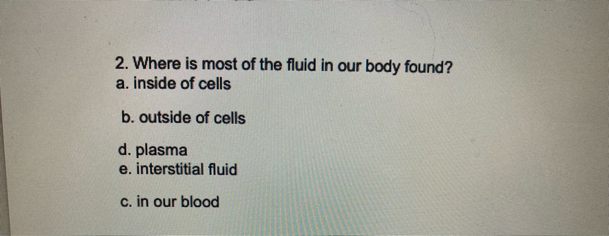 2. Where is most of the fluid in our body found?
a. inside of cells
b. outside of cells
d. plasma
e. interstitial fluid
c. in our blood