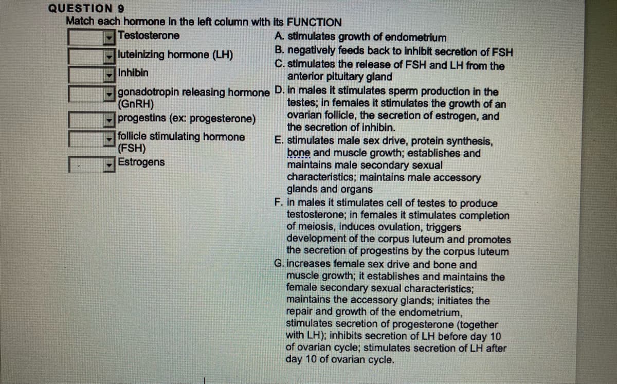 QUESTION 9
Match each hormone in the left column with its FUNCTION
Testosterone
luteinizing hormone (LH)
Inhibin
gonadotropin releasing hormone
(GnRH)
progestins (ex: progesterone)
follicle stimulating hormone
(FSH)
Estrogens
A. stimulates growth of endometrium
B. negatively feeds back to inhibit secretion of FSH
C. stimulates the release of FSH and LH from the
anterior pituitary gland
D. in males it stimulates sperm production in the
testes; in females it stimulates the growth of an
ovarian follicle, the secretion of estrogen, and
the secretion of inhibin.
E. stimulates male sex drive, protein synthesis,
bone and muscle growth; establishes and
maintains male secondary sexual
characteristics; maintains male accessory
glands and organs
F. in males it stimulates cell of testes to produce
testosterone; in females it stimulates completion
of meiosis, induces ovulation, triggers
development of the corpus luteum and promotes
the secretion of progestins by the corpus luteum
G. increases female sex drive and bone and
muscle growth; it establishes and maintains the
female secondary sexual characteristics;
maintains the accessory glands; initiates the
repair and growth of the endometrium,
stimulates secretion of progesterone (together
with LH); inhibits secretion of LH before day 10
of ovarian cycle; stimulates secretion of LH after
day 10 of ovarian cycle.