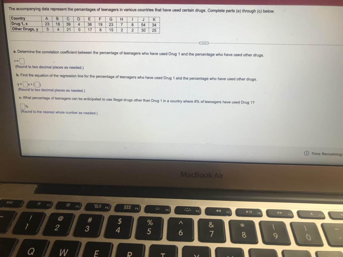 The accompanying data represent the percentages of teenagers in various countries that have used certain drugs. Complete parts (a) through (c) below.
J
K
G
23
15
A
B
C
D
F
H
Country
Drug 1, x
Other Drugs, y
23
18
39
4
36
19
8
54 34
4
21
17
8
2
2
30
25
a. Determine the correlation coefficient between the percentage of teenagers who have used Drug 1 and the percentage who have used other drugs.
(Round to two decimal places as needed.)
b. Find the equation of the regression line for the percentage of teenagers who have used Drug 1 and the percentage who have used other drugs.
y=x+
(Round to two decimal places as needed.)
c. What percentage of teenagers can be anticipated to use illegal drugs other than Drug 1 in a country where 8% of teenagers have used Drug 1?
%
(Round to the nearest whole number as needed.)
O Time Remaining:
MacBook Air
* F2
esc
F1
20 F3,
F4
F5
F6
F7
FB
>>
F9
@
#3
3
2$
&
*
2
4
5
6.
7
8
9.
Q
W
R
285

