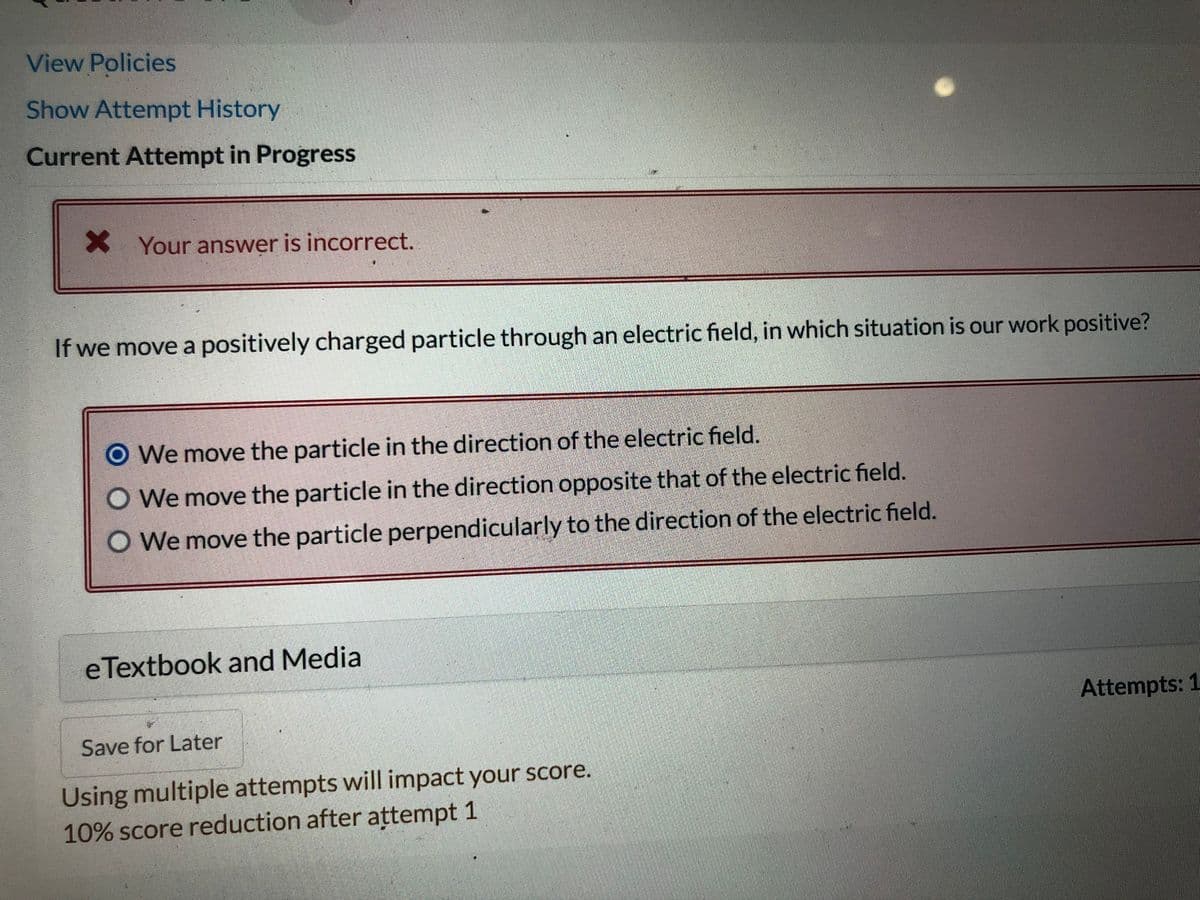 View Policies
Show Attempt History
Current Attempt in Progress
X Your answer is incorrect.
If we move a positively charged particle through an electric field, in which situation is our work positive?
O We move the particle in the direction of the electric field.
O We move the particle in the direction opposite that of the electric field.
O We move the particle perpendicularly to the direction of the electric field.
eTextbook and Media
Attempts: 1
Save for Later
Using multiple attempts will impact your score.
10% score reduction after attempt 1
