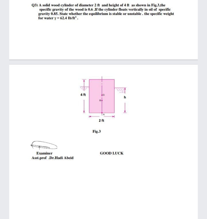 Q3) A solid wood cylinder of diameter 2 ft and height of 4 ft as shown in Fig.3,the
specific gravity of the wood is 0.6 .If the cylinder floats vertically in oil of specific
gravity 0.85. State whether the equilibrium is stable or unstable. the specific weight
for water y= 62.4 Ib/ft.
4 ft
2 ft
Fig.3
Examiner
GOOD LUCK
Asst.prof .Dr.Hadi Abeid
