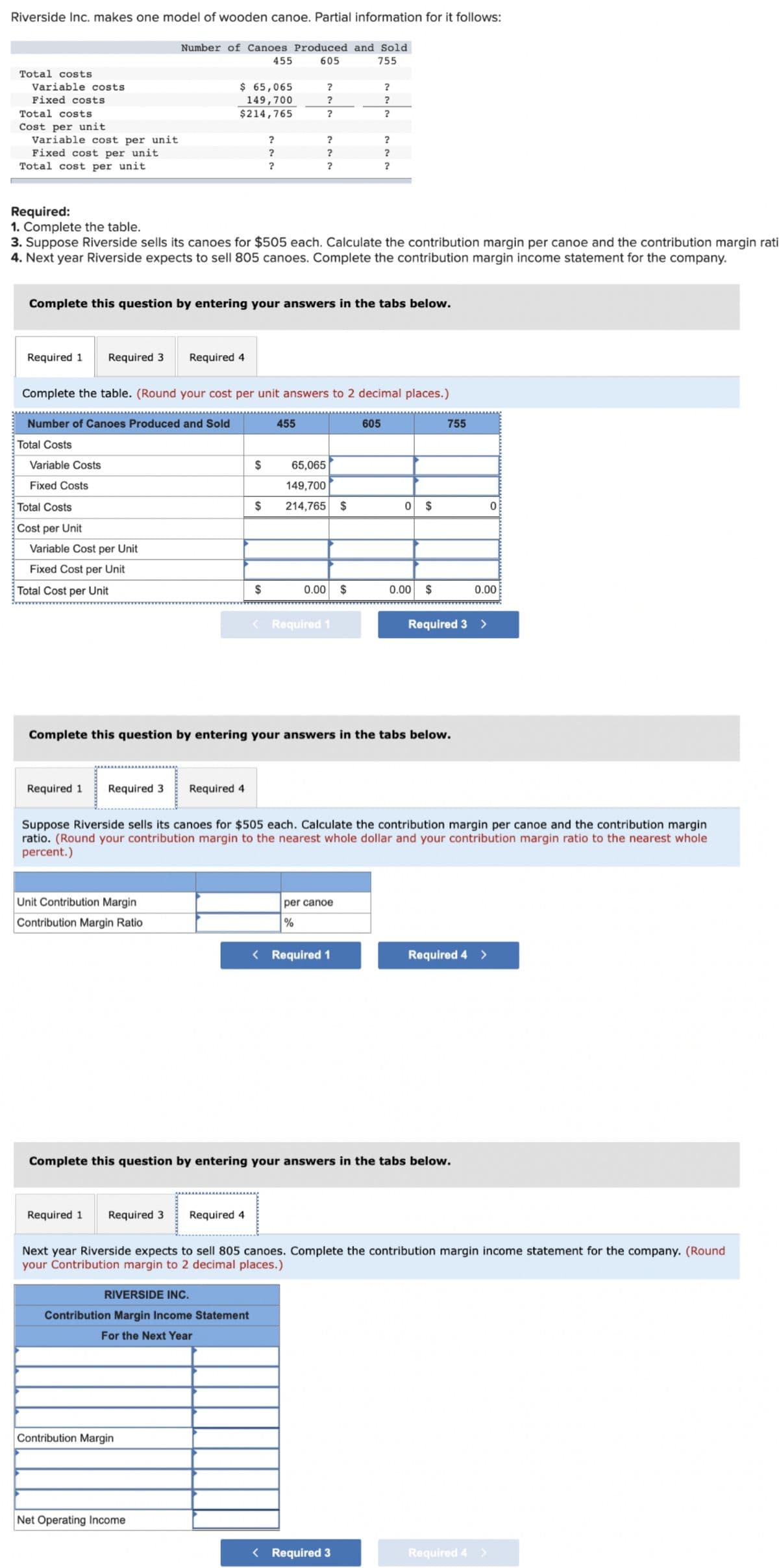 Riverside Inc. makes one model of wooden canoe. Partial information for it follows:
Number of Canoes Produced and Sold
455
605
755
Total costs
Variable costs
$ 65,065
149,700
$214,765
?
Fixed costs
Total costs
Cost per unit
Variable cost per unit
Fixed cost per unit
Total cost per unit
?
?
?
?
?
Required:
1. Complete the table.
3. Suppose Riverside sells its canoes for $505 each. Calculate the contribution margin per canoe and the contribution margin rati
4. Next year Riverside expects to sell 805 canoes. Complete the contribution margin income statement for the company.
Complete this question by entering your answers in the tabs below.
Required 1
Required 3
Required 4
Complete the table. (Round your cost per unit answers to 2 decimal places.)
Number of Canoes Produced and Sold
455
605
755
Total Costs
Variable Costs
2$
65,065
Fixed Costs
149,700
Total Costs
$
214,765
$
$
Cost per Unit
Variable Cost per Unit
Fixed Cost per Unit
Total Cost per Unit
$
0.00
$
0.00
$
0.00
< Required 1
Required 3 >
Complete this question by entering your answers in the tabs below.
Required 1
Required 3
Required 4
Suppose Riverside sells its canoes for $505 each. Calculate the contribution margin per canoe and the contribution margin
ratio. (Round your contribution margin to the nearest whole dollar and your contribution margin ratio to the nearest whole
percent.)
Unit Contribution Margin
per canoe
Contribution Margin Ratio
%
< Required 1
Required 4 >
Complete this question by entering your answers in the tabs below.
Required 1
Required 3
Required 4
Next year Riverside expects to sell 805 canoes. Complete the contribution margin income statement for the company. (Round
your Contribution margin to 2 decimal places.)
RIVERSIDE INC.
Contribution Margin Income Statement
For the Next Year
Contribution Margin
Net Operating Income
< Required 3
Required 4 >
