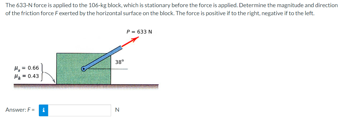 The 633-N force is applied to the 106-kg block, which is stationary before the force is applied. Determine the magnitude and direction
of the friction force F exerted by the horizontal surface on the block. The force is positive if to the right, negative if to the left.
P = 633 N
38°
= 0.66
H = 0.43
Answer: F =
i
N

