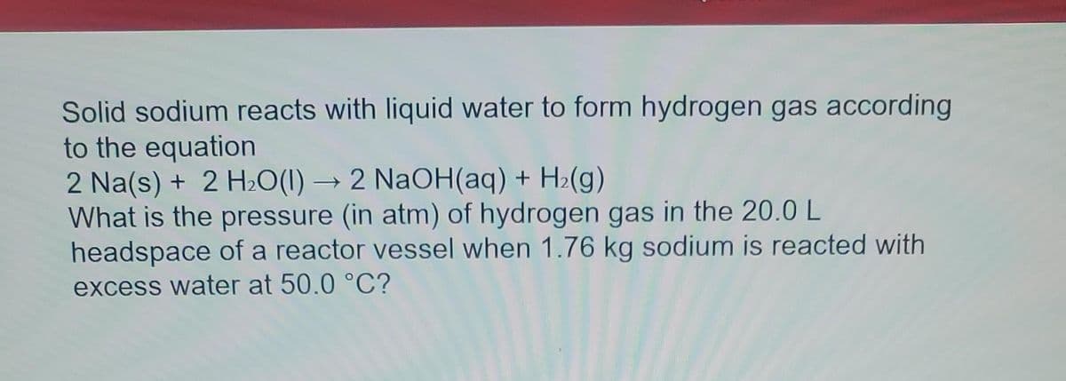 Solid sodium reacts with liquid water to form hydrogen gas according
to the equation
2 Na(s) + 2 H₂O(1)→ 2 NaOH(aq) + H₂(g)
What is the pressure (in atm) of hydrogen gas in the 20.0 L
headspace of a reactor vessel when 1.76 kg sodium is reacted with
excess water at 50.0 °C?