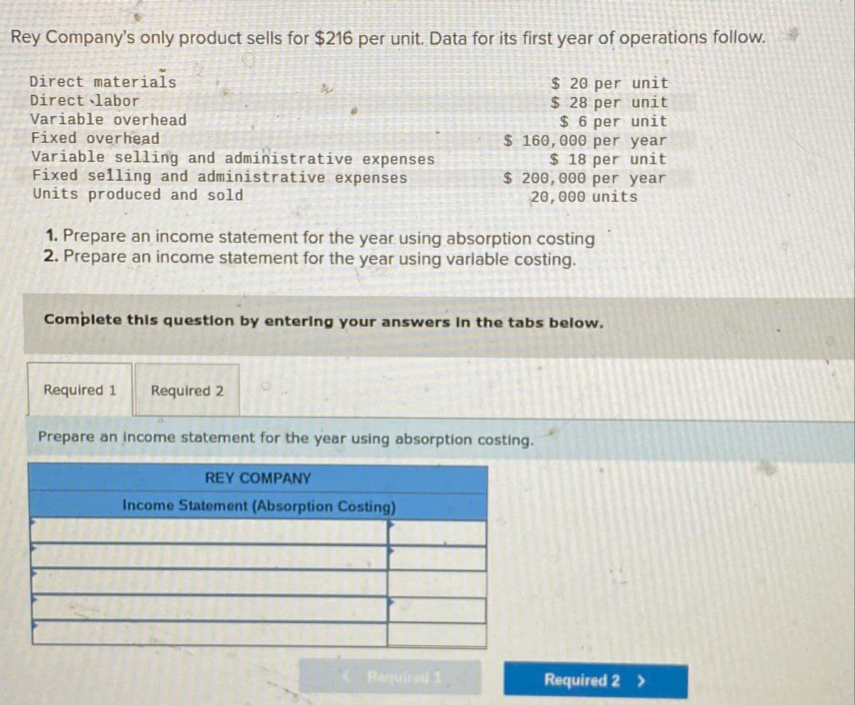 Rey Company's only product sells for $216 per unit. Data for its first year of operations follow.
$ 20 per unit
$ 28 per unit
$ 6 per unit
Direct materials
Direct labor
Variable overhead
Fixed overhead
Variable selling and administrative expenses
Fixed selling and administrative expenses
Units produced and sold
1. Prepare an income statement for the year using absorption costing
2. Prepare an income statement for the year using variable costing.
Complete this question by entering your answers in the tabs below.
Required 1
Required 2
$ 160,000 per year
$ 18 per unit
$ 200,000 per year
20,000 units
Prepare an income statement for the year using absorption costing.
REY COMPANY
Income Statement (Absorption Costing)
Required 1
Required 2 >