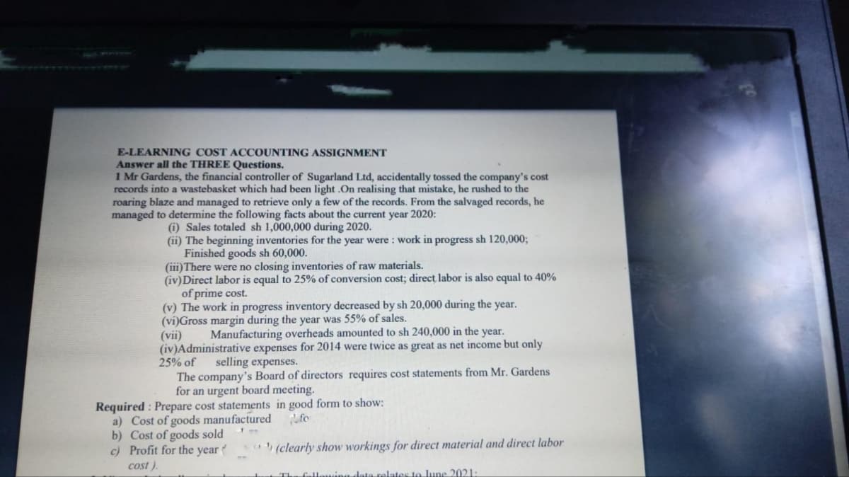 E-LEARNING COST ACCOUNTING ASSIGNMENT
Answer all the THREE Questions.
1 Mr Gardens, the financial controller of Sugarland Ltd, accidentally tossed the company's cost
records into a wastebasket which had been light .On realising that mistake, he rushed to the
roaring blaze and managed to retrieve only a few of the records. From the salvaged records, he
managed to determine the following facts about the current year 2020:
(i) Sales totaled sh 1,000,000 during 2020.
(ii) The beginning inventories for the year were: work in progress sh 120,000;
Finished goods sh 60,000.
(iii) There were no closing inventories of raw materials.
(iv) Direct labor is equal to 25% of conversion cost; direct, labor is also equal to 40%
of prime cost.
(v) The work in progress inventory decreased by sh 20,000 during the year.
(vi)Gross margin during the year was 55% of sales.
(vii) Manufacturing overheads amounted to sh 240,000 in the year.
(iv) Administrative expenses for 2014 were twice as great as net income but only
25% of selling expenses.
The company's Board of directors requires cost statements from Mr. Gardens
for an urgent board meeting.
Required: Prepare cost statements in good form to show:
fo
a) Cost of goods manufactured
b) Cost of goods sold
c) Profit for the year
cost).
(clearly show workings for direct material and direct labor
following data relates to June 2021: