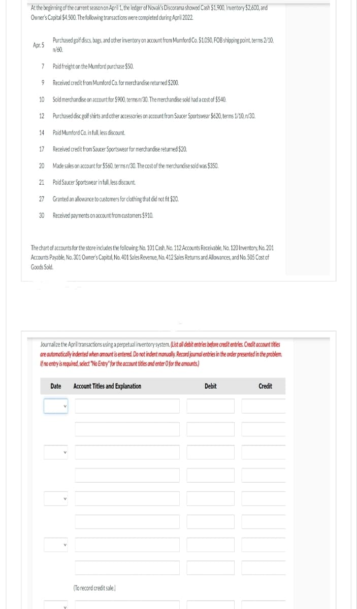 At the beginning of the current season on April 1, the ledger of Novak's Discorama showed Cash $1,900, Inventory $2,600, and
Owner's Capital $4,500. The following transactions were completed during April 2022.
Apr.5
7 Paid freight on the Mumford purchase $50.
Received credit from Mumford Co. for merchandise returned $200.
10 Sold merchandise on account for $900, terms n/30. The merchandise sold had a cost of $540.
Purchased disc golf shirts and other accessories on account from Saucer Sportswear $620, terms 1/10, n/30.
14
Paid Mumford Co. in full, less discount.
17
Received credit from Saucer Sportswear for merchandise returned $20.
20
Made sales on account for $560, terms n/30. The cost of the merchandise sold was $350.
21
Paid Saucer Sportswear in full, less discount.
27
Granted an allowance to customers for clothing that did not fit $20.
30 Received payments on account from customers $910.
9
Purchased golf discs, bags, and other inventory on account from Mumford Co. $1,050, FOB shipping point, terms 2/10,
n/60.
12
The chart of accounts for the store includes the following: No. 101 Cash, No. 112 Accounts Receivable, No. 120 Inventory, No. 201
Accounts Payable, No. 301 Owner's Capital, No. 401 Sales Revenue, No. 412 Sales Returns and Allowances, and No. 505 Cost of
Goods Sold.
Journalize the April transactions using a perpetual inventory system. (List all debit entries before credit entries. Credit account titles
are automatically indented when amount is entered. Do not indent manually. Record journal entries in the order presented in the problem.
If no entry is required, select "No Entry" for the account titles and enter O for the amounts.)
Date
Account Titles and Explanation
(To record credit sale.]
Debit
Credit