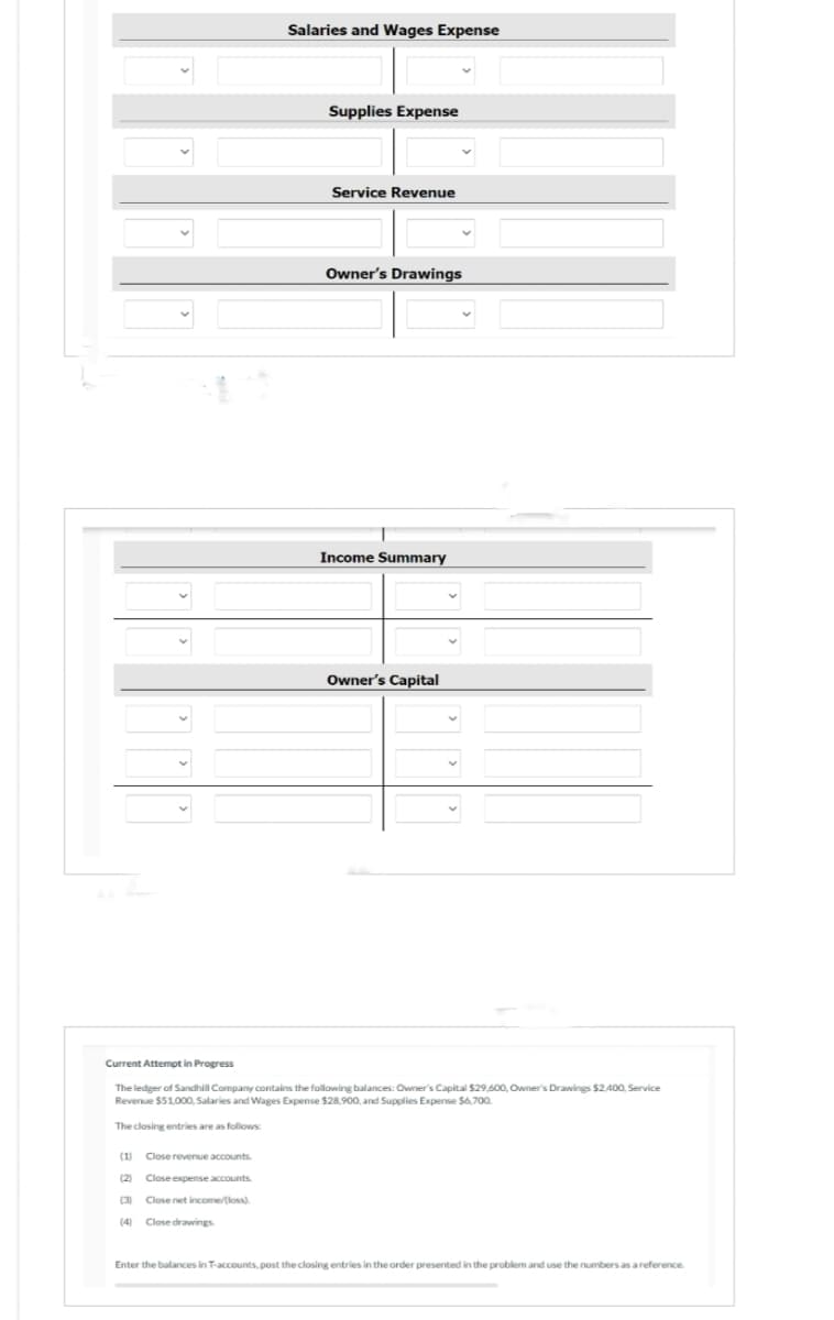 Salaries and Wages Expense
(1)
Close revenue accounts.
(2) Close expense accounts.
(3)
Close net income/[loss).
Close drawings
Supplies Expense
Service Revenue
Owner's Drawings
Income Summary
Owner's Capital
Current Attempt in Progress
The ledger of Sandhill Company contains the following balances: Owner's Capital $29,600, Owner's Drawings $2,400, Service
Revenue $51,000, Salaries and Wages Expense $28,900, and Supplies Expense $6,700.
The closing entries are as follows:
Enter the balances in T-accounts, post the closing entries in the order presented in the problem and use the numbers as a reference.