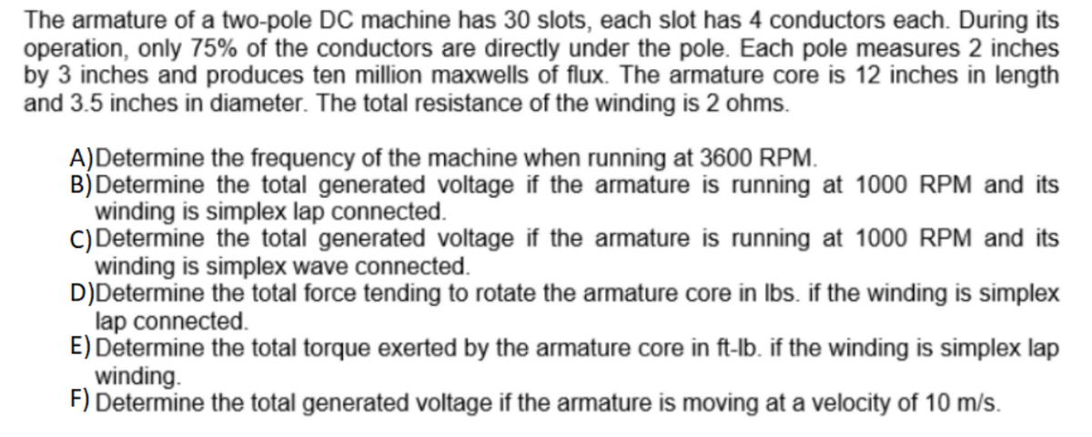 The armature of a two-pole DC machine has 30 slots, each slot has 4 conductors each. During its
operation, only 75% of the conductors are directly under the pole. Each pole measures 2 inches
by 3 inches and produces ten million maxwells of flux. The armature core is 12 inches in length
and 3.5 inches in diameter. The total resistance of the winding is 2 ohms.
A)Determine the frequency of the machine when running at 3600 RPM.
B) Determine the total generated voltage if the armature is running at 1000 RPM and its
winding is simplex lap connected.
C) Determine the total generated voltage if the armature is running at 1000 RPM and its
winding is simplex wave connected.
D)Determine the total force tending to rotate the armature core in lbs. if the winding is simplex
lap connected.
E) Determine the total torque exerted by the armature core in ft-lb. if the winding is simplex lap
winding.
F) Determine the total generated voltage if the armature is moving at a velocity of 10 m/s.