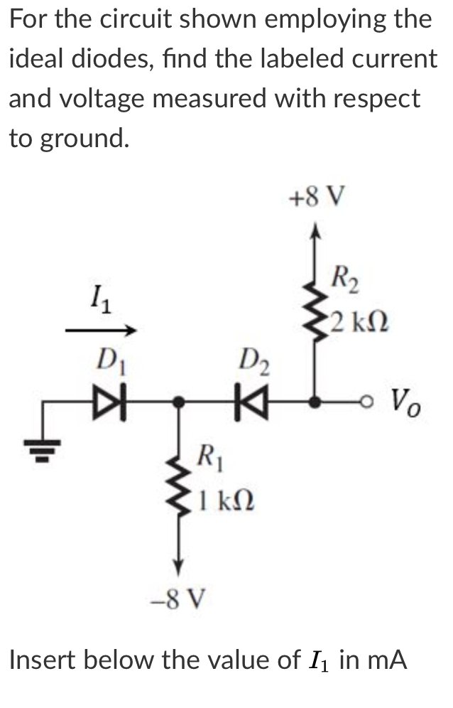 For the circuit shown employing the
ideal diodes, find the labeled current
and voltage measured with respect
to ground.
+8 V
R2
2 kN
D2
o Vo
R1
1 kN
-8 V
Insert below the value of I in mA
