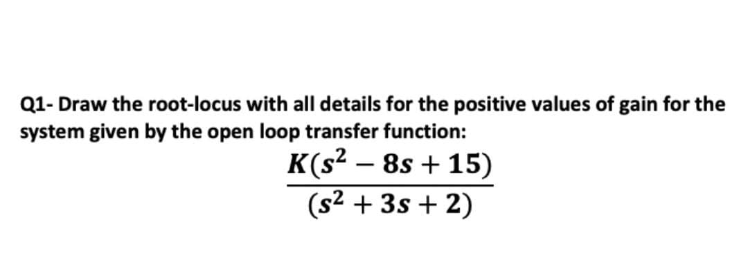 Q1- Draw the root-locus with all details for the positive values of gain for the
system given by the open loop transfer function:
K(s² – 8s + 15)
|
(s² + 3s + 2)
