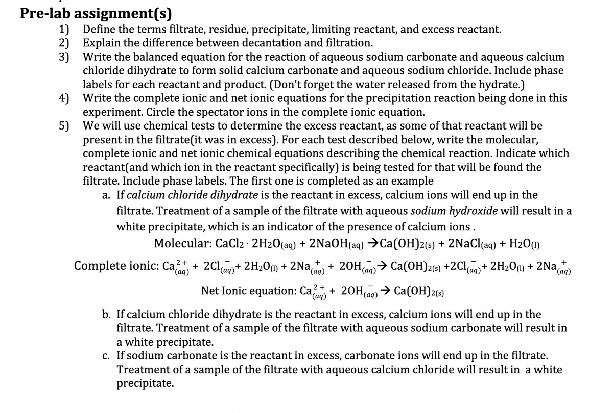 Pre-lab assignment(s)
1) Define the terms filtrate, residue, precipitate, limiting reactant, and excess reactant.
2) Explain the difference between decantation and filtration.
3)
Write the balanced equation for the reaction of aqueous sodium carbonate and aqueous calcium
chloride dihydrate to form solid calcium carbonate and aqueous sodium chloride. Include phase
labels for each reactant and product. (Don't forget the water released from the hydrate.)
4)
Write the complete ionic and net ionic equations for the precipitation reaction being done in this
experiment. Circle the spectator ions in the complete ionic equation.
5)
We will use chemical tests to determine the excess reactant, as some of that reactant will be
present in the filtrate(it was in excess). For each test described below, write the molecular,
complete ionic and net ionic chemical equations describing the chemical reaction. Indicate which
reactant (and which ion in the reactant specifically) is being tested for that will be found the
filtrate. Include phase labels. The first one is completed as an example
a. If calcium chloride dihydrate is the reactant in excess, calcium ions will end up in the
filtrate. Treatment of a sample of the filtrate with aqueous sodium hydroxide will result in a
white precipitate, which is an indicator of the presence of calcium ions.
+
Molecular: CaCl2 · 2H₂O(aq) + 2NaOH(aq) →Ca(OH)2(s) + 2NaCl(aq) + H2O(1)
Complete ionic: Ca²+ 2Cl(aq) + 2H₂O(1) + 2Na(ªq) + 2OH(aq) → Ca(OH)2(s) +2Cl(aq) + 2H₂O + 2Na(q)
Net Ionic equation: Ca(aq)
2+ + 2OH(aq) → Ca(OH)2(s)
(aq)
b. If calcium chloride dihydrate is the reactant in excess, calcium ions will end up in the
filtrate. Treatment of a sample of the filtrate with aqueous sodium carbonate will result in
a white precipitate.
c. If sodium carbonate is the reactant in excess, carbonate ions will end up in the filtrate.
Treatment of a sample of the filtrate with aqueous calcium chloride will result in a white
precipitate.