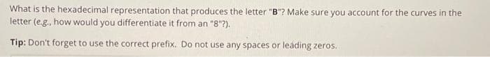 What is the hexadecimal representation that produces the letter "B"? Make sure you account for the curves in the
letter (e.g., how would you differentiate it from an "8"?).
Tip: Don't forget to use the correct prefix. Do not use any spaces or leading zeros.
