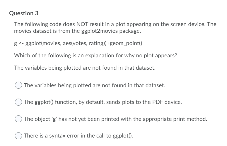 Question 3
The following code does NOT result in a plot appearing on the screen device. The
movies dataset is from the ggplot2movies package.
g <- ggplot(movies, aes(votes, rating))+geom_point()
Which of the following is an explanation for why no plot appears?
The variables being plotted are not found in that dataset.
The variables being plotted are not found in that dataset.
The ggplot() function, by default, sends plots to the PDF device.
The object 'g' has not yet been printed with the appropriate print method.
There is a syntax error in the call to ggplot().
