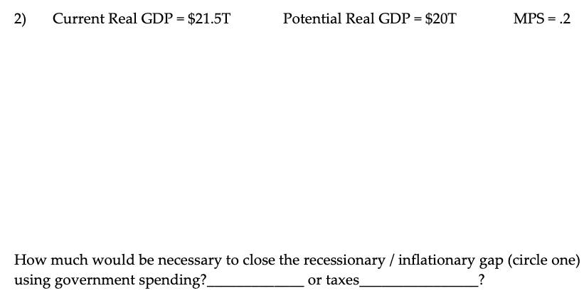 2) Current Real GDP = $21.5T
Potential Real GDP = $20T
MPS = .2
How much would be necessary to close the recessionary / inflationary gap (circle one)
using government spending?
or taxes_
?