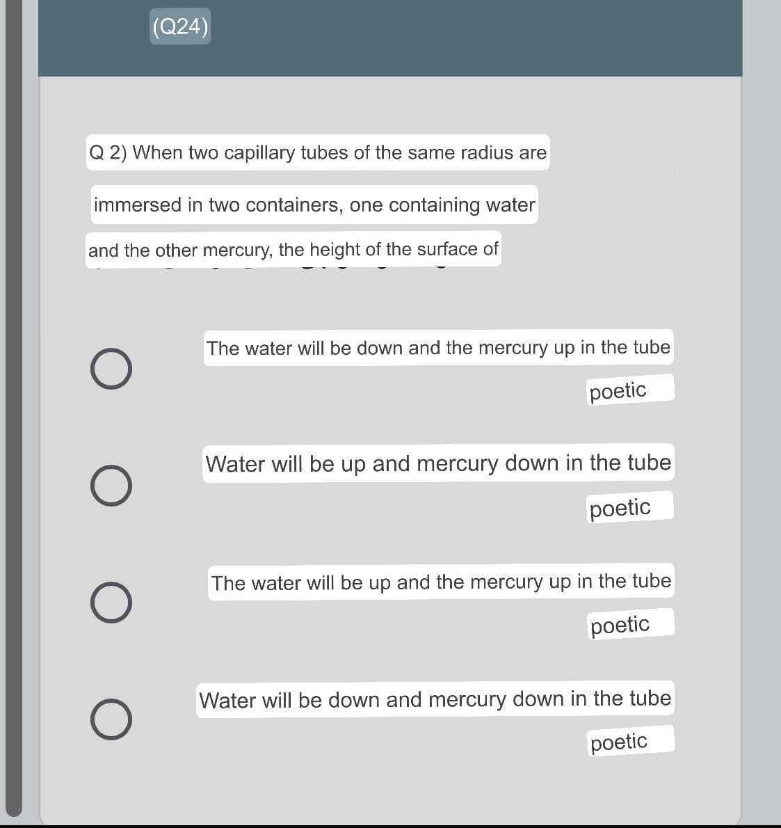 (Q24)
Q 2) When two capillary tubes of the same radius are
immersed in two containers, one containing water
and the other mercury, the height of the surface of
O
O
O
The water will be down and the mercury up in the tube
poetic
Water will be up and mercury down in the tube
poetic
The water will be up and the mercury up in the tube
poetic
Water will be down and mercury down in the tube
poetic