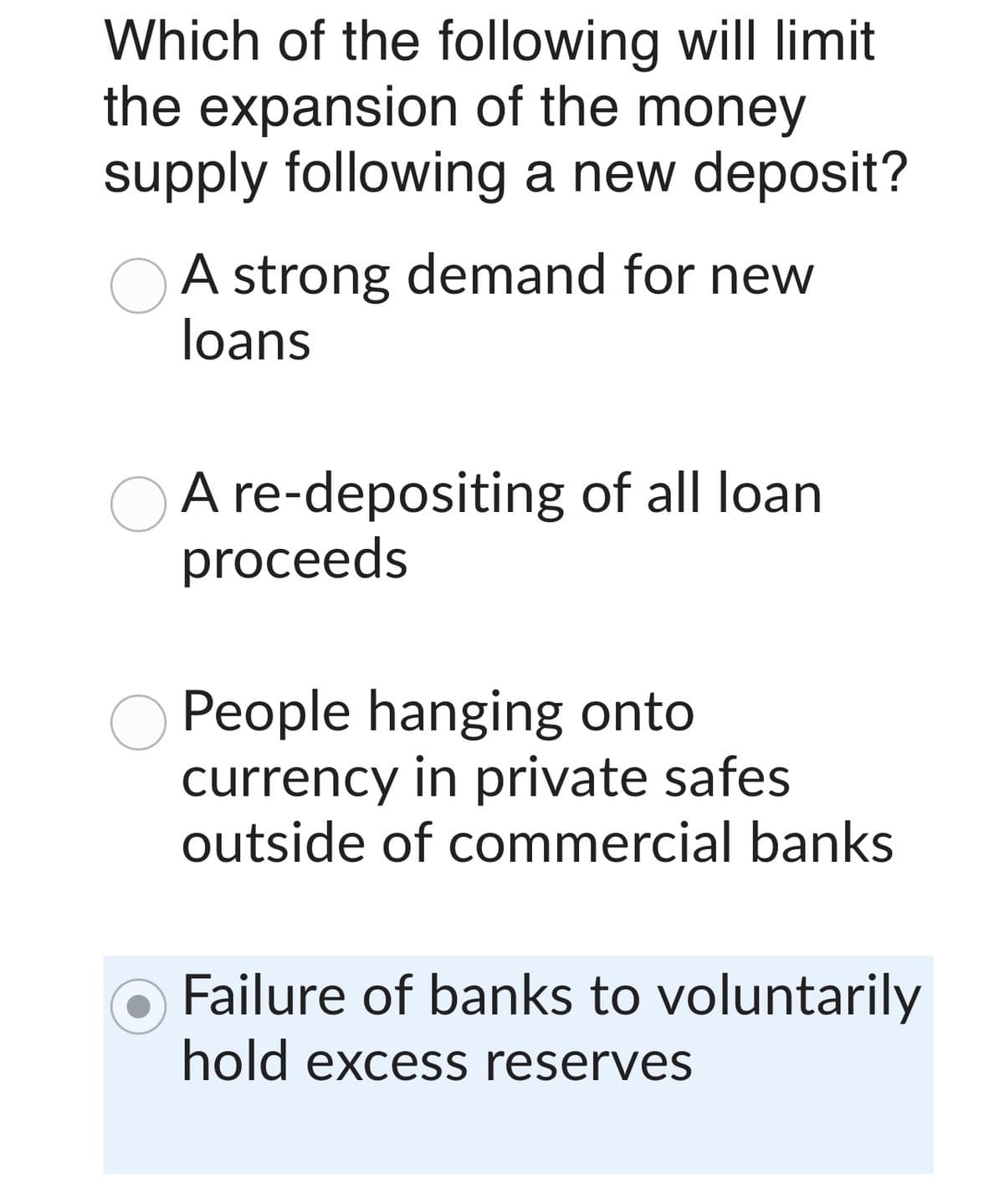 Which of the following will limit
the expansion of the money
supply following a new deposit?
A strong demand for new
loans
A re-depositing of all loan
proceeds
People hanging onto
currency in private safes
outside of commercial banks
Failure of banks to voluntarily
hold excess reserves