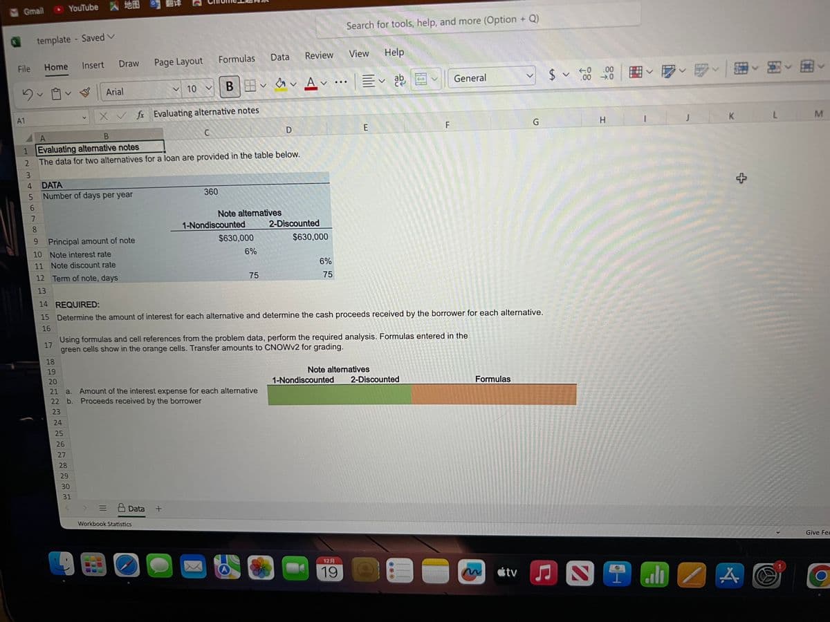 Gmail <- YouTube
File
Du
A1
1
2
3
5
6
template - Saved V
7
8
Home
9
17
Insert
DATA
Number of days per year
Principal amount of note
10
Note interest rate
11 Note discount rate
12 Term of note, days
13
24
25
t
Draw
Arial
26
27
28
29
30
31
A
B
Evaluating alternative notes
The data for two alternatives for a loan are provided in the table below.
G
Page Layout
X✓ fx Evaluating alternative notes
10
Workbook Statistics
= Data +
Formulas
C
OO
360
18
19
20
21 a. Amount of the interest expense for each alternative
22 b. Proceeds received by the borrower
23
B & Av
X
1-Nondiscounted
Note alternatives
$630,000
Data
6%
75
D
Review
2-Discounted
14 REQUIRED:
15 Determine the amount of interest for each alternative and determine the cash proceeds received by the borrower for each alternative.
16
Using formulas and cell references from the problem data, perform the required analysis. Formulas entered in the
green cells show in the orange cells. Transfer amounts to CNOWv2 for grading.
$630,000
6%
75
Search for tools, help, and more (Option + Q)
Help
Ev ab
View
12 A
19
E
F
Note alternatives
1-Nondiscounted 2-Discounted
General
Formulas
>
tv
G
$.00
.00
→.0
H
I
alı
2
K
+
A
L
M
Give Fee