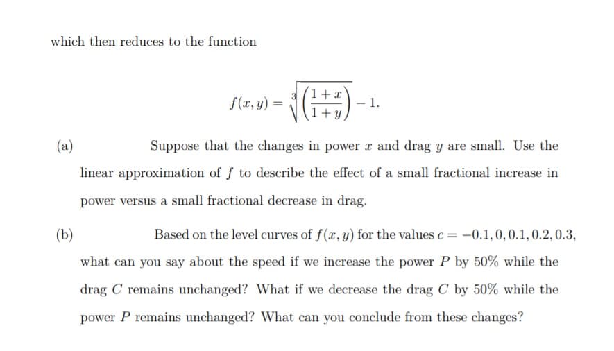 which then reduces to the function
1+x
f(x, y)
1.
+ y
(a)
Suppose that the changes in power x and drag y are small. Use the
linear approximation of f to describe the effect of a small fractional increase in
power versus a small fractional decrease in drag.
(b)
Based on the level curves of f(x, y) for the values c = -0.1,0, 0.1, 0.2, 0.3,
what can you say about the speed if we increase the power P by 50% while the
drag C remains unchanged? What if we decrease the drag C by 50% while the
power P remains unchanged? What can you conclude from these changes?
