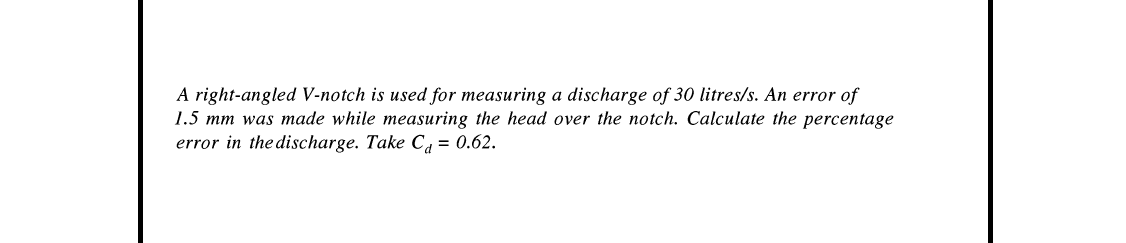 A right-angled V-notch is used for measuring a discharge of 30 litres/s. An error of
1.5 mm was made while measuring the head over the notch. Calculate the percentage
error in the discharge. Take Cd = 0.62.
