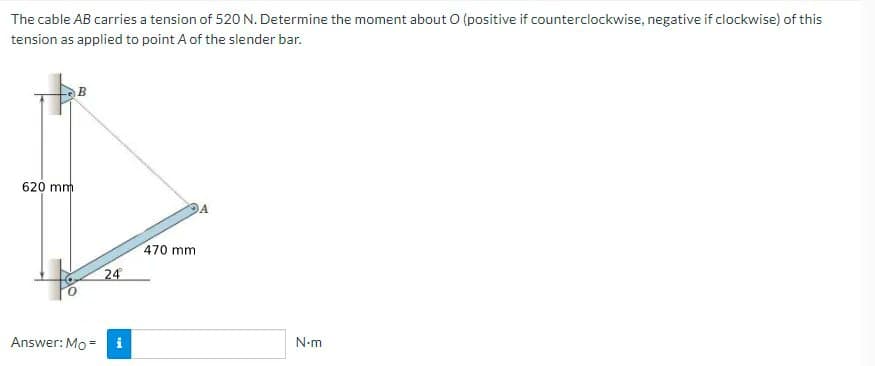 The cable AB carries a tension of 520 N. Determine the moment about O (positive if counterclockwise, negatíve if clockwise) of this
tension as applied to point A of the slender bar.
620 mm
470 mm
24
Answer: Mo =
i
N-m
