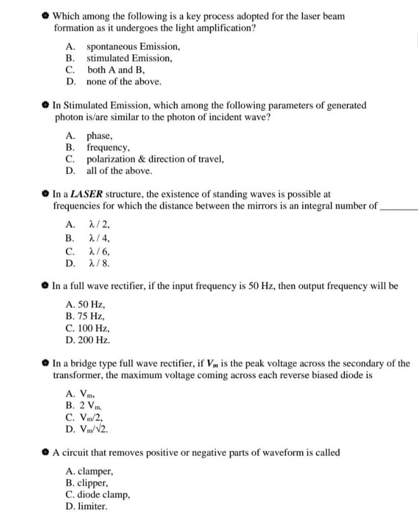 • Which among the following is a key process adopted for the laser beam
formation as it undergoes the light amplification?
A. spontaneous Emission,
B. stimulated Emission,
C. both A and B,
D. none of the above.
• In Stimulated Emission, which among the following parameters of generated
photon is/are similar to the photon of incident wave?
A. phase,
B. frequency,
C. polarization & direction of travel,
D. all of the above.
• In a LASER structure, the existence of standing waves is possible at
frequencies for which the distance between the mirrors is an integral number of
A. λ/2,
2/4,
2/6,
D. 1/8.
В.
C. A/6,
С.
