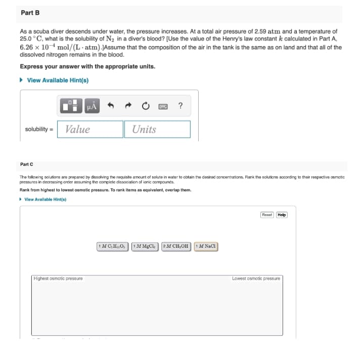 Part B
As a scuba diver descends under water, the pressure increases. At a total air pressure of 2.59 atm and a temperature of
25.0 °C, what is the solubility of N3 in a diver's blood? [Use the value of the Henry's law constant k calculated in Part A,
6.26 x 10-4 mol/(L·atm).JAssume that the composition of the air in the tank is the same as on land and that all of the
dissolved nitrogen remains in the blood.
Express your answer with the appropriate units.
• View Available Hint(s)
HẢ
?
solubility =
Value
Units
Part C
Tha following solutions are propared by dissolving the requisite amount of solute in water to obtain the desirad concentrations. Rank the solutions according to their respactive osmatic
pressures in decreasing order assuming the complete dissociation of ionic compounds.
Rank from highest to lowest osmotic pressure. To rank items as equivalent, overlap them.
• View Available Hint(s)
Reset
Help
1M C, HO, 1M MGCL 2 M CH,OH 1 M NaCI
Highest osmotic pressure
Lowest osmotic pressure
