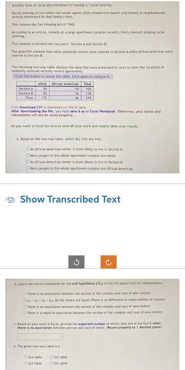 A subtle form of racial discrimination in housing is "racial steering."
Racial steering occurs when real estate agents show prospective buyers only homes in neighborhoods
already dominated by that family's race.
This violates the Fair Housing Act of 1968.
According to an article, tenants at a large apartment complex recently filed a lawsuit alleging racial
steering.
The complex is divided into two parts: Section A and Section B.
The plaintiffs claimed that white potential renters were steered to Section A while African American were
steered to Section B.
The following two-way table displays the data that were presented in court to show the locations of
randomly selected recently rented apartments.
Click this button to reveal the table. Click again to collapse it.
Section A
Section B
Total
white African American Total
100
118
218
90
82
172
Click Download CSV to download csv file of data.
After downloading the file, you must save it as an Excel Workbook. Otherwise, your tables and
calculations will not be saved properly.
As you work in Excel be sure to save all your work and clearly label your results.
a. Based on the two-way table, select ALL that are true.
10
36
46
An African American renter is more likely to live in Section A.
More people in this whole apartment complex are white.
An African American renter is more likely to live in Section B.
More people in this whole apartment complex are African American.
Show
Show Transcribed Text
b. Select the correct statement for the null hypothesis (Ho) of this chi-square test for independence.
O There is no association between the section of the complex and race of new renters
.
OH1 H2 H3 H4; All the means are equal (There is no difference in mean number of renters)
There is an association between the section of the complex and race of new renters
There is a negative association between the section of the complex and race of new renters
c. Based on your work in Excel, provide the expected number of whites who live in Section B when
there is no association between section and race of renter. (Round properly to 1 decimal place)
d. The given two-way table is a
3x4 table
3x3 table
O 3x2 table
2x2 table