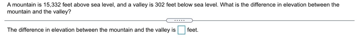 A mountain is 15,332 feet above sea level, and a valley is 302 feet below sea level. What is the difference in elevation between the
mountain and the valley?
.....
The difference in elevation between the mountain and the valley is feet.
