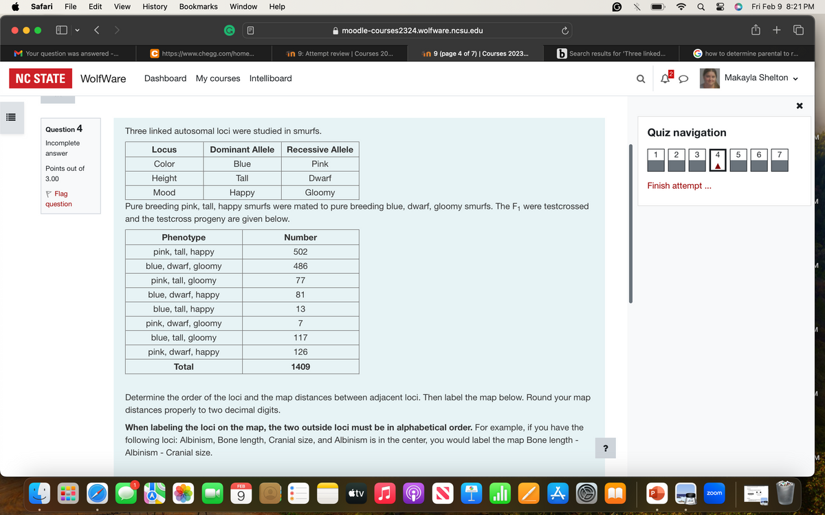 Safari File Edit View History Bookmarks Window Help
Your question was answered -...
NC STATE WolfWare
Question 4
Incomplete
answer
Points out of
3.00
Flag
question
BU
C https://www.chegg.com/home...
Dashboard My courses Intelliboard
Phenotype
pink, tall, happy
blue, dwarf, gloomy
pink, tall, gloomy
blue, dwarf, happy
blue, tall, happy
pink, dwarf, gloomy
blue, tall, gloomy
pink, dwarf, happy
Total
Blue
Tall
Happy
in 9: Attempt review | Courses 20...
Three linked autosomal loci were studied in smurfs.
Locus
Dominant Allele Recessive Allele
Color
Pink
Height
Dwarf
Gloomy
Mood
Pure breeding pink, tall, happy smurfs were mated to pure breeding blue, dwarf, gloomy smurfs. The F₁ were testcrossed
and the testcross progeny are given below.
moodle-courses2324.wolfware.ncsu.edu
Number
502
486
77
81
13
FEB
9
117
126
1409
in 9 (page 4 of 7) | Courses 2023...
Determine the order of the loci and the map distances between adjacent loci. Then label the map below. Round your map
distances properly to two decimal digits.
When labeling the loci on the map, the two outside loci must be in alphabetical order. For example, if you have the
following loci: Albinism, Bone length, Cranial size, and Albinism is in the center, you would label the map Bone length -
Albinism - Cranial size.
tv
D
i
Search results for 'Three linked...
الدا
A
G
A
Q
1
Ơ
P
80
Quiz navigation
how to determine parental to r...
Finish attempt ...
2 3 4
zoom
Fri Feb 9 8:21 PM
Makayla Shelton ♥
5
6
7
X
M
M
M
И
И