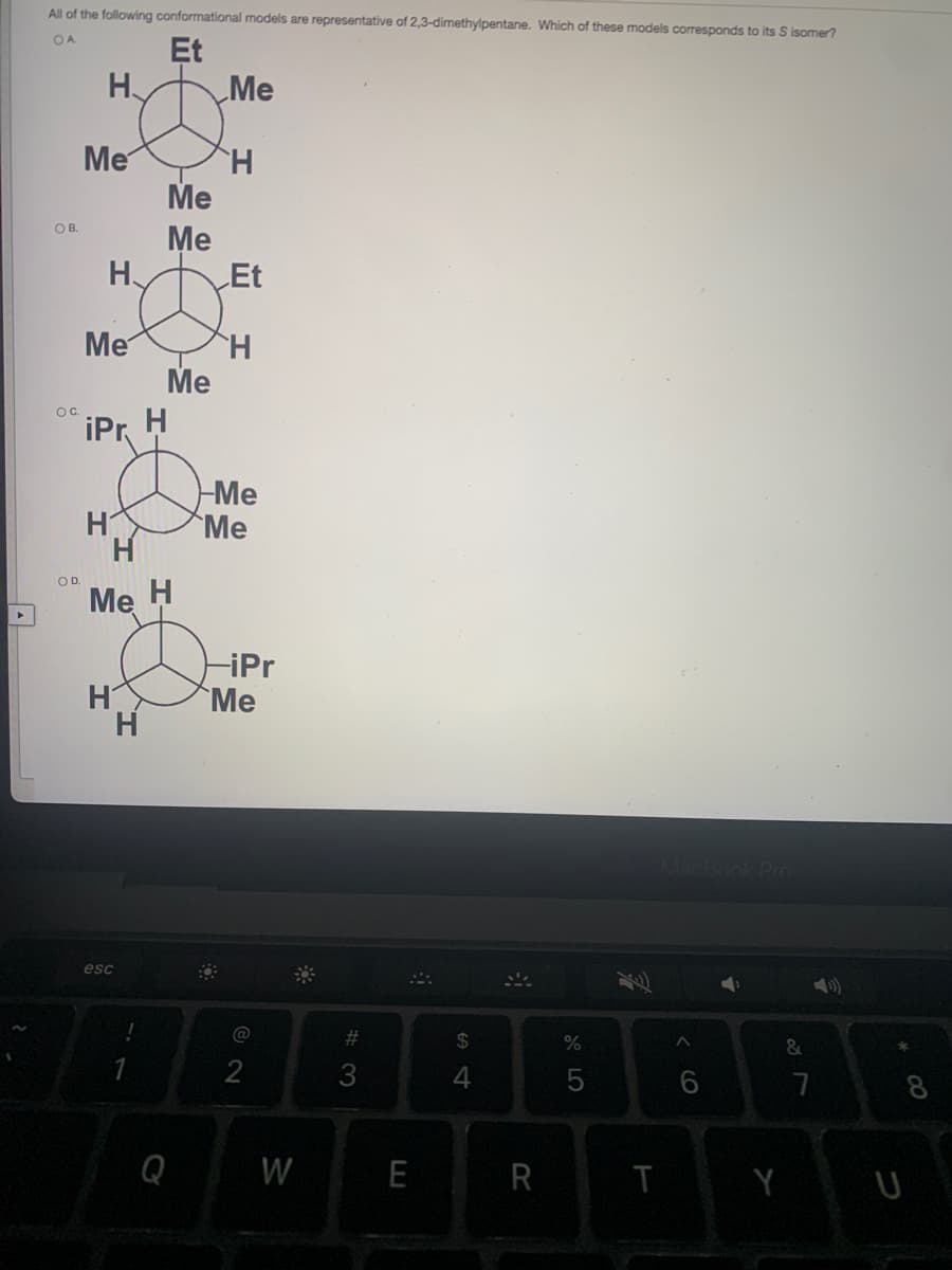 All of the following conformational models are representative of 2,3-dimethylpentane. Which of these models corresponds to its S isomer?
Et
OA
H.
Me
Me
H.
Me
OB.
Me
H.
Et
Me
H.
Мe
OC.
iPr H
Me
Me
H.
H
OD.
Me
H
H
H
-iPr
Me
MacBook PrO
esc
#3
24
%
&
3
7
8
Q
W
E
R
eco
