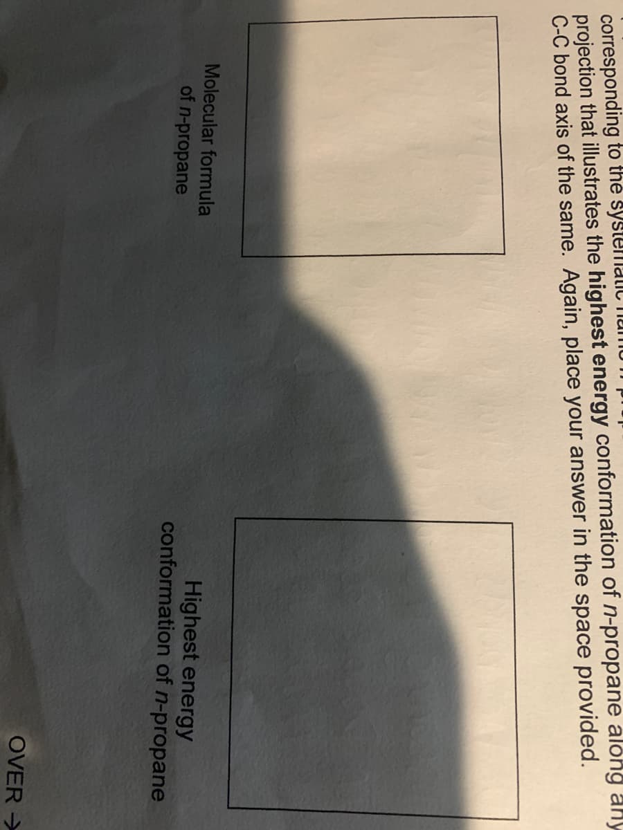 corresponding to the systelmalilC Thumu
projection that illustrates the highest energy conformation of n-propane along any
C-C bond axis of the same. Again, place your answer in the space provided.
Molecular formula
Highest energy
conformation of n-propane
of n-propane
OVER >
