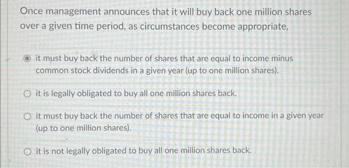 Once management announces that it will buy back one million shares
over a given time period, as circumstances become appropriate,
it must buy back the number of shares that are equal to income minus
common stock dividends in a given year (up to one million shares).
O it is legally obligated to buy all one million shares back.
O it must buy back the number of shares that are equal to income in a given year
(up to one million shares).
O it is not legally obligated to buy all one million shares back.