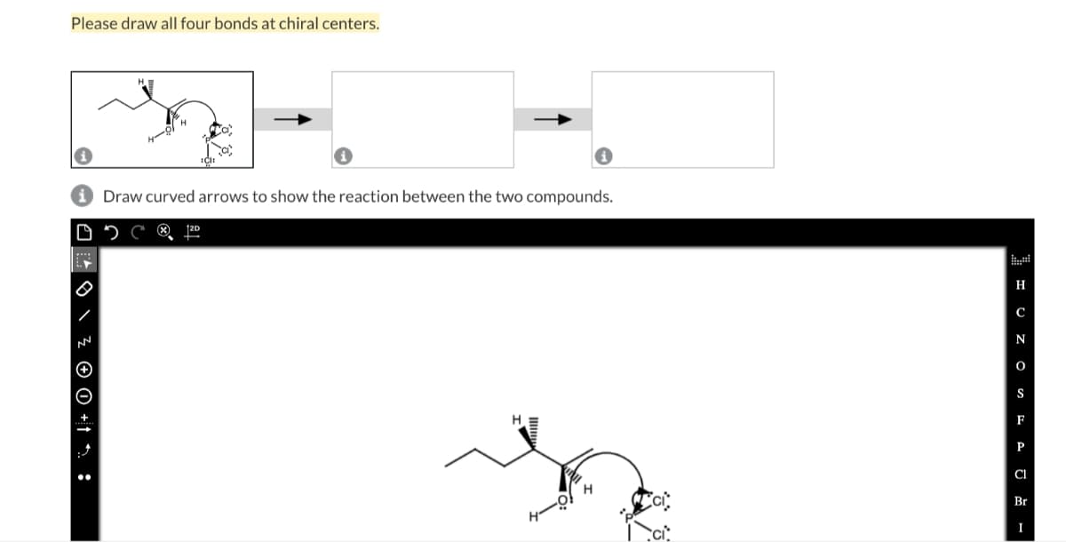 Please draw all four bonds at chiral centers.
i Draw curved arrows to show the reaction between the two compounds.
DC
12D
\ Z OO +1:
H
C
N
O
S
F
P
Cl
Br
I