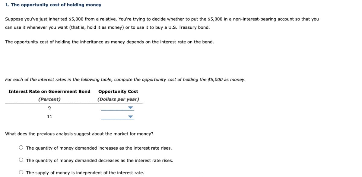 1. The opportunity cost of holding money
Suppose you've just inherited $5,000 from a relative. You're trying to decide whether to put the $5,000 in a non-interest-bearing account so that you
can use it whenever you want (that is, hold it as money) or to use it to buy a U.S. Treasury bond.
The opportunity cost of holding the inheritance as money depends on the interest rate on the bond.
For each of the interest rates in the following table, compute the opportunity cost of holding the $5,000 as money.
Opportunity Cost
(Dollars per year)
Interest Rate on Government Bond
(Percent)
9
11
What does the previous analysis suggest about the market for money?
O The quantity of money demanded increases as the interest rate rises.
O The quantity of money demanded decreases as the interest rate rises.
O The supply of money is independent of the interest rate.