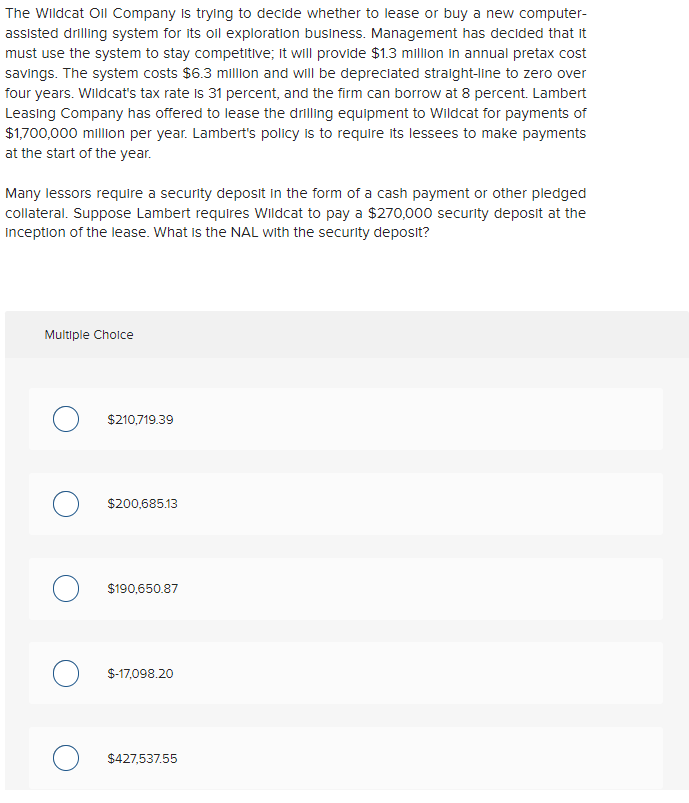 The Wildcat Oil Company is trying to decide whether to lease or buy a new computer-
assisted drilling system for its oil exploration business. Management has decided that it
must use the system to stay competitive; it will provide $1.3 million in annual pretax cost
savings. The system costs $6.3 million and will be depreciated straight-line to zero over
four years. Wildcat's tax rate is 31 percent, and the firm can borrow at 8 percent. Lambert
Leasing Company has offered to lease the drilling equipment to Wildcat for payments of
$1,700,000 million per year. Lambert's policy is to require its lessees to make payments
at the start of the year.
Many lessors require a security deposit in the form of a cash payment or other pledged
collateral. Suppose Lambert requires Wildcat to pay a $270,000 security deposit at the
Inception of the lease. What is the NAL with the security deposit?
Multiple Choice
$210,719.39
$200,685.13
O $190,650.87
O $-17,098.20
O $427,537.55