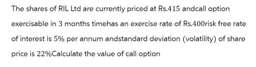 The shares of RIL Ltd are currently priced at Rs.415 and call option
exercisable in 3 months timehas an exercise rate of Rs.400risk free rate
of interest is 5% per annum andstandard deviation (volatility) of share
price is 22% Calculate the value of call option